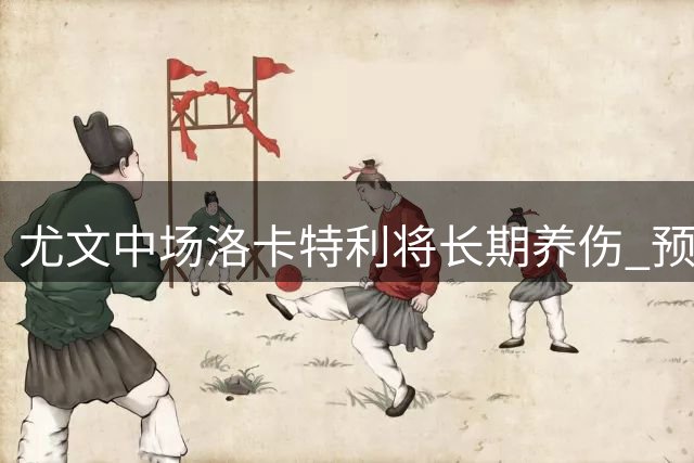 尤文中场洛卡特利将长期养伤 预计缺阵半年